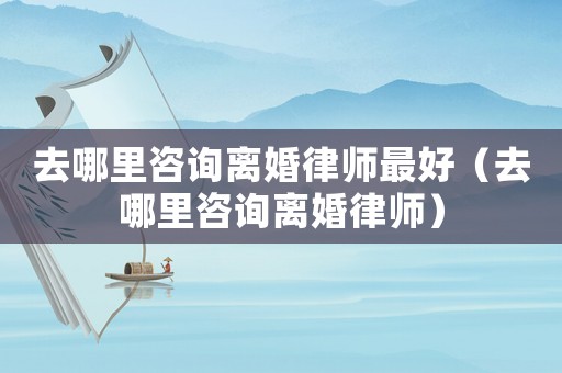 去哪里咨詢離婚律師最好（去哪里咨詢離婚律師）