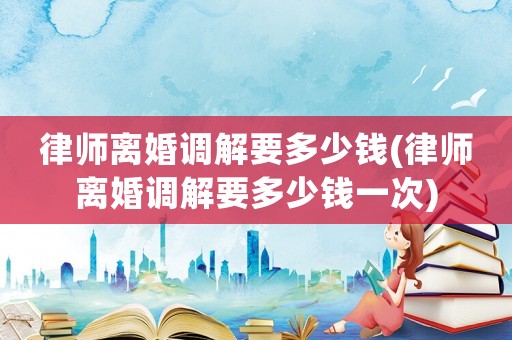 律師離婚調(diào)解要多少錢(律師離婚調(diào)解要多少錢一次)
