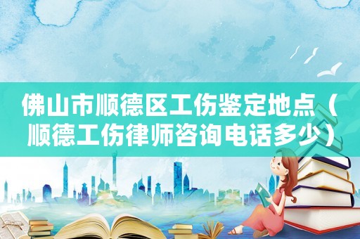 佛山市順德區(qū)工傷鑒定地點(diǎn)（順德工傷律師咨詢電話多少）