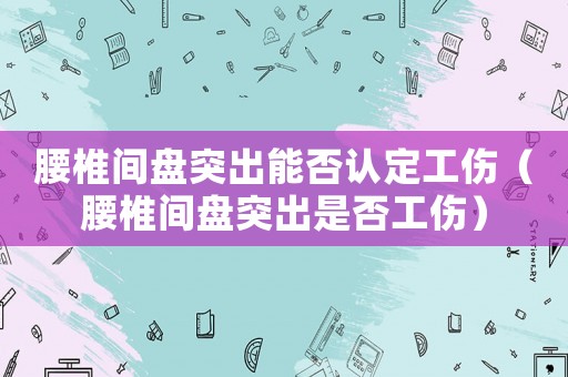 腰椎間盤突出能否認(rèn)定工傷（腰椎間盤突出是否工傷）