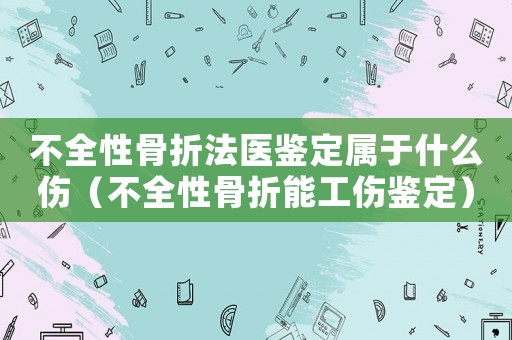 不全性骨折法醫鑒定屬于什么傷（不全性骨折能工傷鑒定）