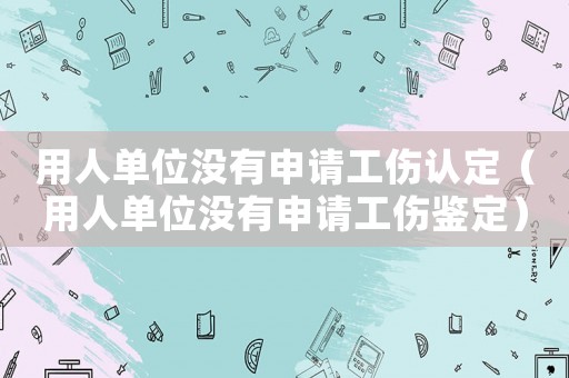 用人單位沒有申請工傷認定（用人單位沒有申請工傷鑒定）