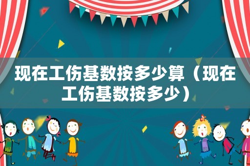 現在工傷基數按多少算（現在工傷基數按多少）