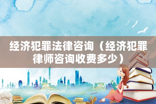 經(jīng)濟(jì)犯罪法律咨詢（經(jīng)濟(jì)犯罪律師咨詢收費(fèi)多少）