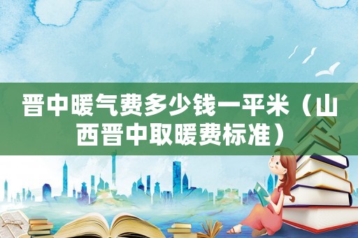 晉中暖氣費(fèi)多少錢一平米（山西晉中取暖費(fèi)標(biāo)準(zhǔn)）