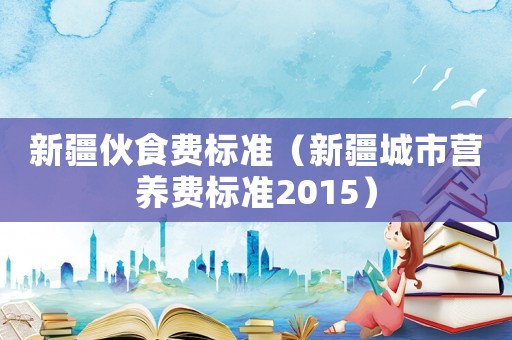 新疆伙食費(fèi)標(biāo)準(zhǔn)（新疆城市營(yíng)養(yǎng)費(fèi)標(biāo)準(zhǔn)2015）