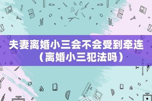 夫妻離婚小三會不會受到牽連（離婚小三犯法嗎）
