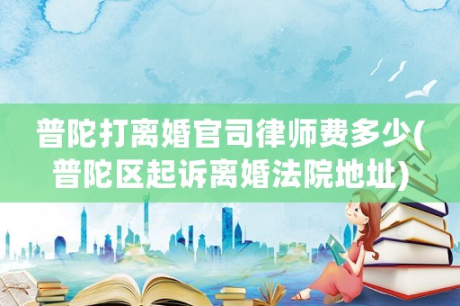 普陀打離婚官司律師費(fèi)多少(普陀區(qū)起訴離婚法院地址)