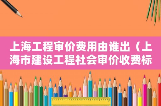 上海工程審價費用由誰出（上海市建設工程社會審價收費標準）