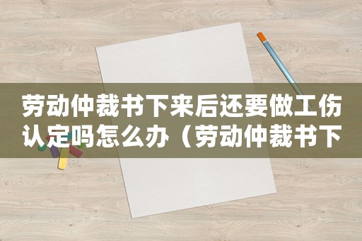 勞動仲裁書下來后還要做工傷認定嗎怎么辦（勞動仲裁書下來后還要做工傷認定嗎）