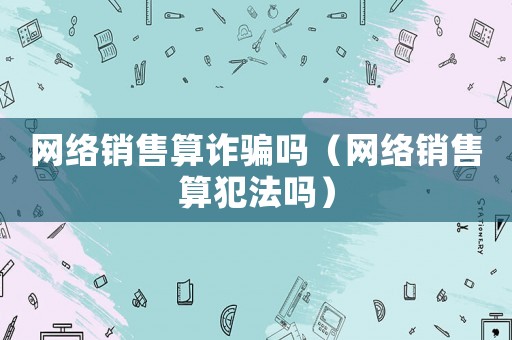 網絡銷售算詐騙嗎（網絡銷售算犯法嗎）
