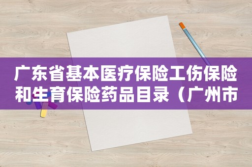 廣東省基本醫療保險工傷保險和生育保險藥品目錄（廣州市基本醫療保險工傷保險和生育保險藥品目錄）