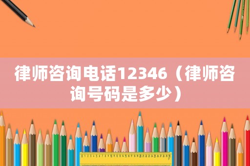 律師咨詢電話12346（律師咨詢號碼是多少）