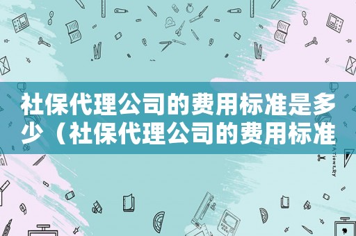 社保代理公司的費用標(biāo)準(zhǔn)是多少（社保代理公司的費用標(biāo)準(zhǔn)）