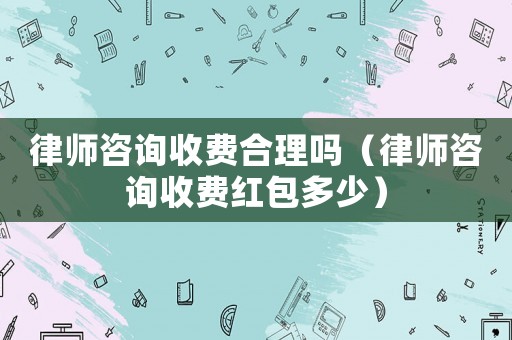 律師咨詢收費合理嗎（律師咨詢收費紅包多少）