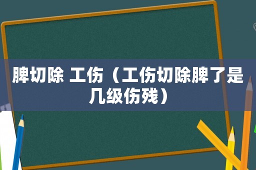 脾切除 工傷（工傷切除脾了是幾級(jí)傷殘）