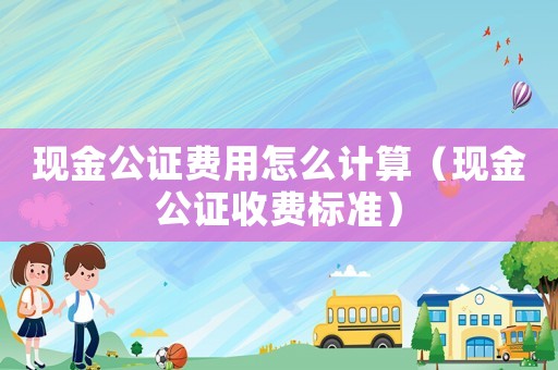 現(xiàn)金公證費用怎么計算（現(xiàn)金公證收費標準）