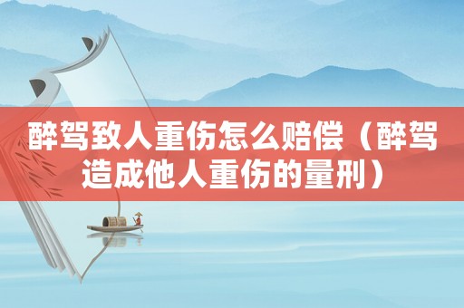 醉駕致人重傷怎么賠償（醉駕造成他人重傷的量刑）
