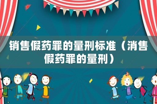 銷售假藥罪的量刑標準（消售假藥罪的量刑）
