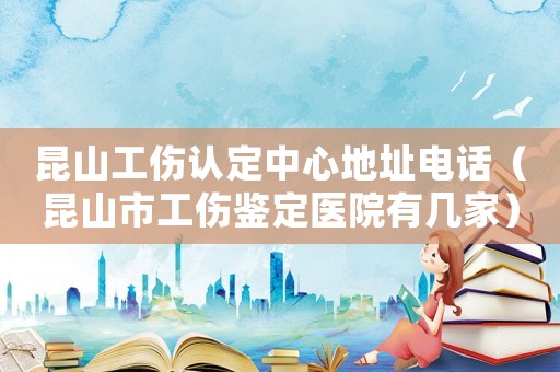 昆山工傷認定中心地址電話（昆山市工傷鑒定醫院有幾家）