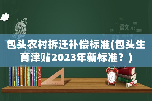 包頭農村拆遷補償標準(包頭生育津貼2023年新標準？)