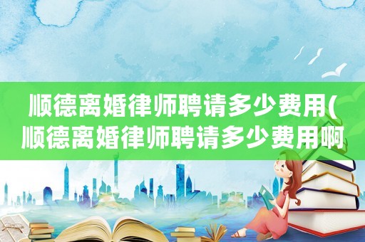 順德離婚律師聘請多少費用(順德離婚律師聘請多少費用啊)