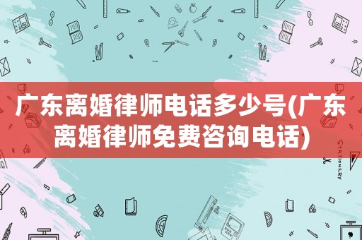 廣東離婚律師電話多少號(hào)(廣東離婚律師免費(fèi)咨詢電話)