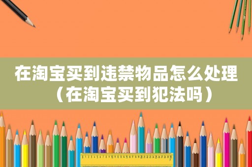在淘寶買(mǎi)到違禁物品怎么處理（在淘寶買(mǎi)到犯法嗎）