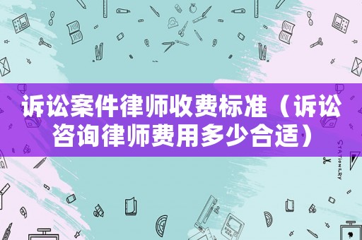 訴訟案件律師收費標準（訴訟咨詢律師費用多少合適）