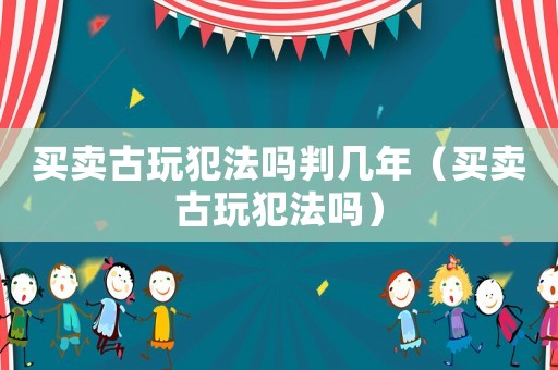 買賣古玩犯法嗎判幾年（買賣古玩犯法嗎）
