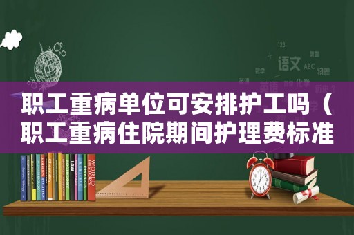 職工重病單位可安排護(hù)工嗎（職工重病住院期間護(hù)理費(fèi)標(biāo)準(zhǔn)）