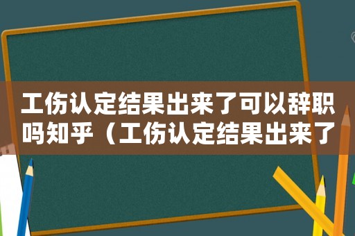 工傷認定結果出來了可以辭職嗎知乎（工傷認定結果出來了可以辭職嗎）