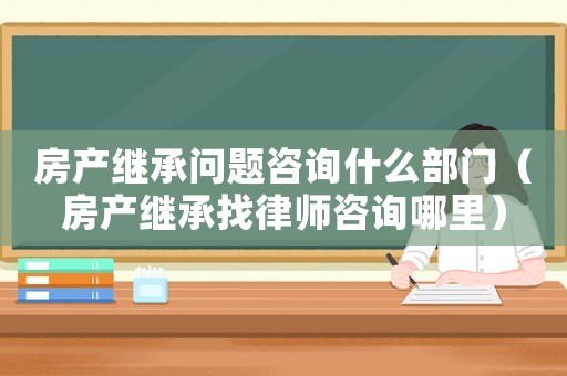 房產(chǎn)繼承問題咨詢什么部門（房產(chǎn)繼承找律師咨詢哪里）