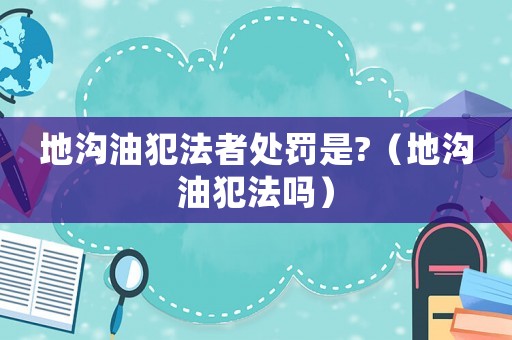 地溝油犯法者處罰是?（地溝油犯法嗎）