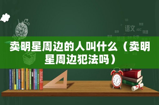賣明星周邊的人叫什么（賣明星周邊犯法嗎）