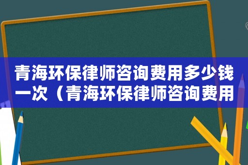 青海環保律師咨詢費用多少錢一次（青海環保律師咨詢費用多少）