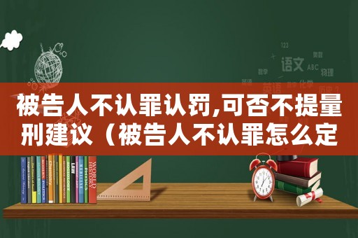 被告人不認罪認罰,可否不提量刑建議（被告人不認罪怎么定罪）