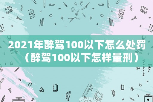 2021年醉駕100以下怎么處罰（醉駕100以下怎樣量刑）