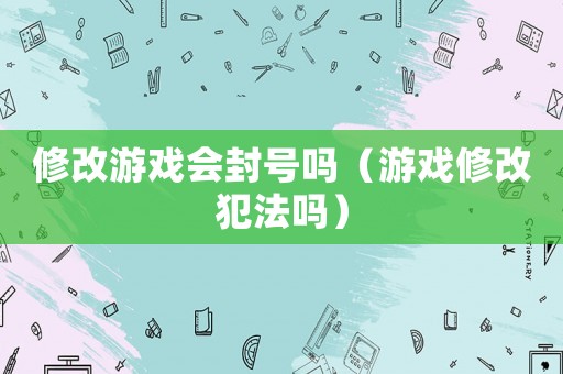 修改游戲會封號嗎（游戲修改犯法嗎）