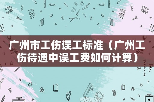 廣州市工傷誤工標準（廣州工傷待遇中誤工費如何計算）