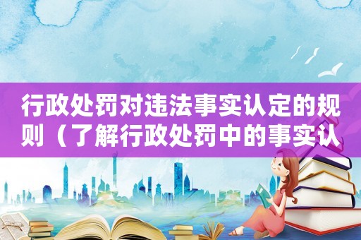 行政處罰對違法事實認定的規則（了解行政處罰中的事實認定標準）