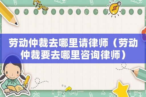 勞動(dòng)仲裁去哪里請(qǐng)律師（勞動(dòng)仲裁要去哪里咨詢律師）