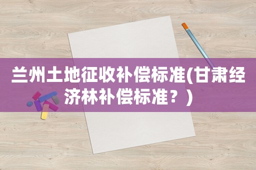 蘭州土地征收補償標(biāo)準(zhǔn)(甘肅經(jīng)濟林補償標(biāo)準(zhǔn)？)