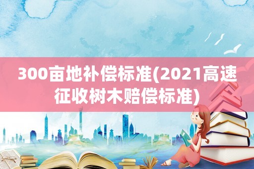 300畝地補償標準(2021高速征收樹木賠償標準)
