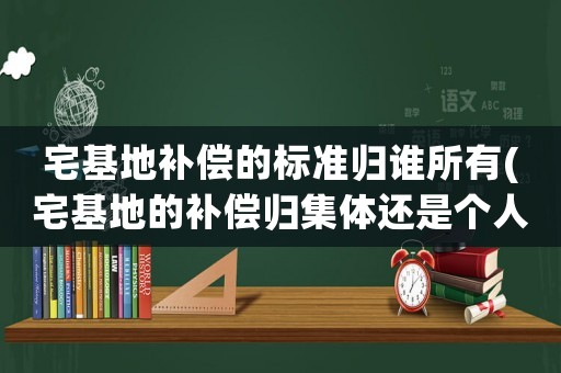 宅基地補償的標準歸誰所有(宅基地的補償歸集體還是個人，和房屋補償是一個標準嗎？)