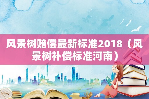 風景樹賠償最新標準2018（風景樹補償標準河南）