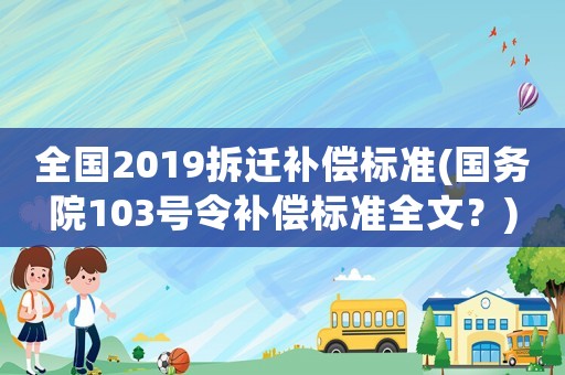 全國2019拆遷補償標準(國務院103號令補償標準全文？)
