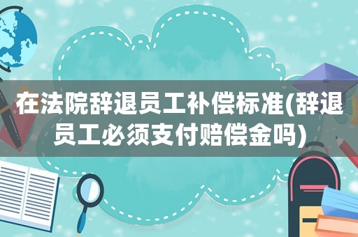 在法院辭退員工補償標準(辭退員工必須支付賠償金嗎)