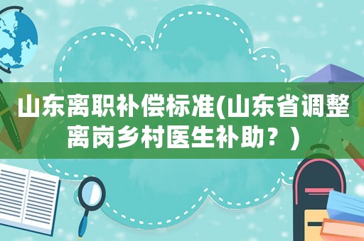 山東離職補(bǔ)償標(biāo)準(zhǔn)(山東省調(diào)整離崗鄉(xiāng)村醫(yī)生補(bǔ)助？)