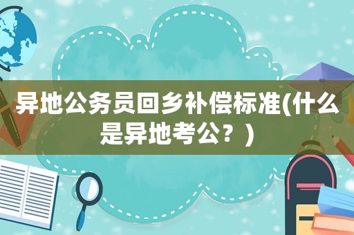 異地公務員回鄉補償標準(什么是異地考公？)